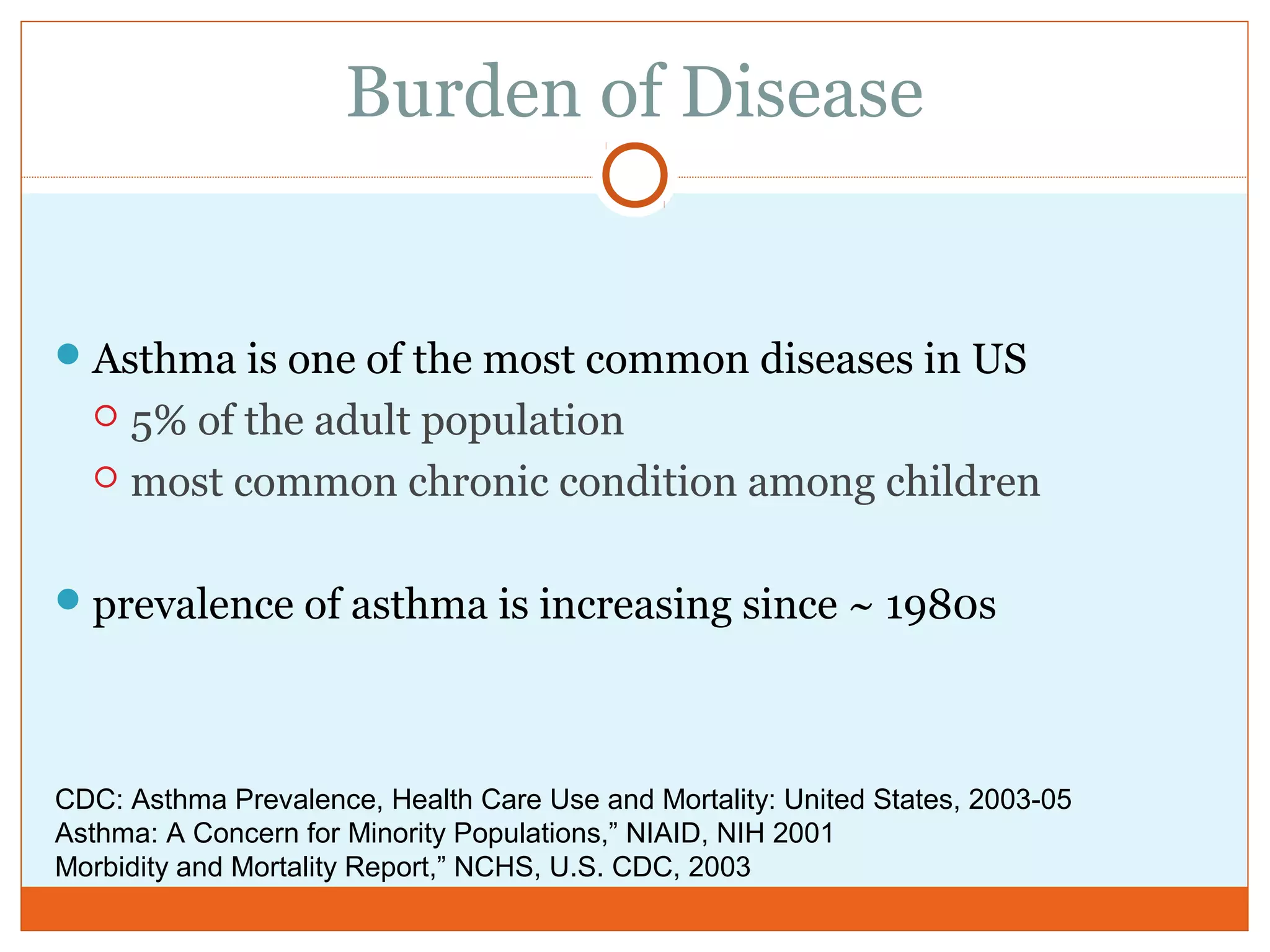 Burden of Disease
Asthma is one of the most common diseases in US
 5% of the adult population
 most common chronic condition among children
prevalence of asthma is increasing since ~ 1980s
CDC: Asthma Prevalence, Health Care Use and Mortality: United States, 2003-05
Asthma: A Concern for Minority Populations,” NIAID, NIH 2001
Morbidity and Mortality Report,” NCHS, U.S. CDC, 2003
 