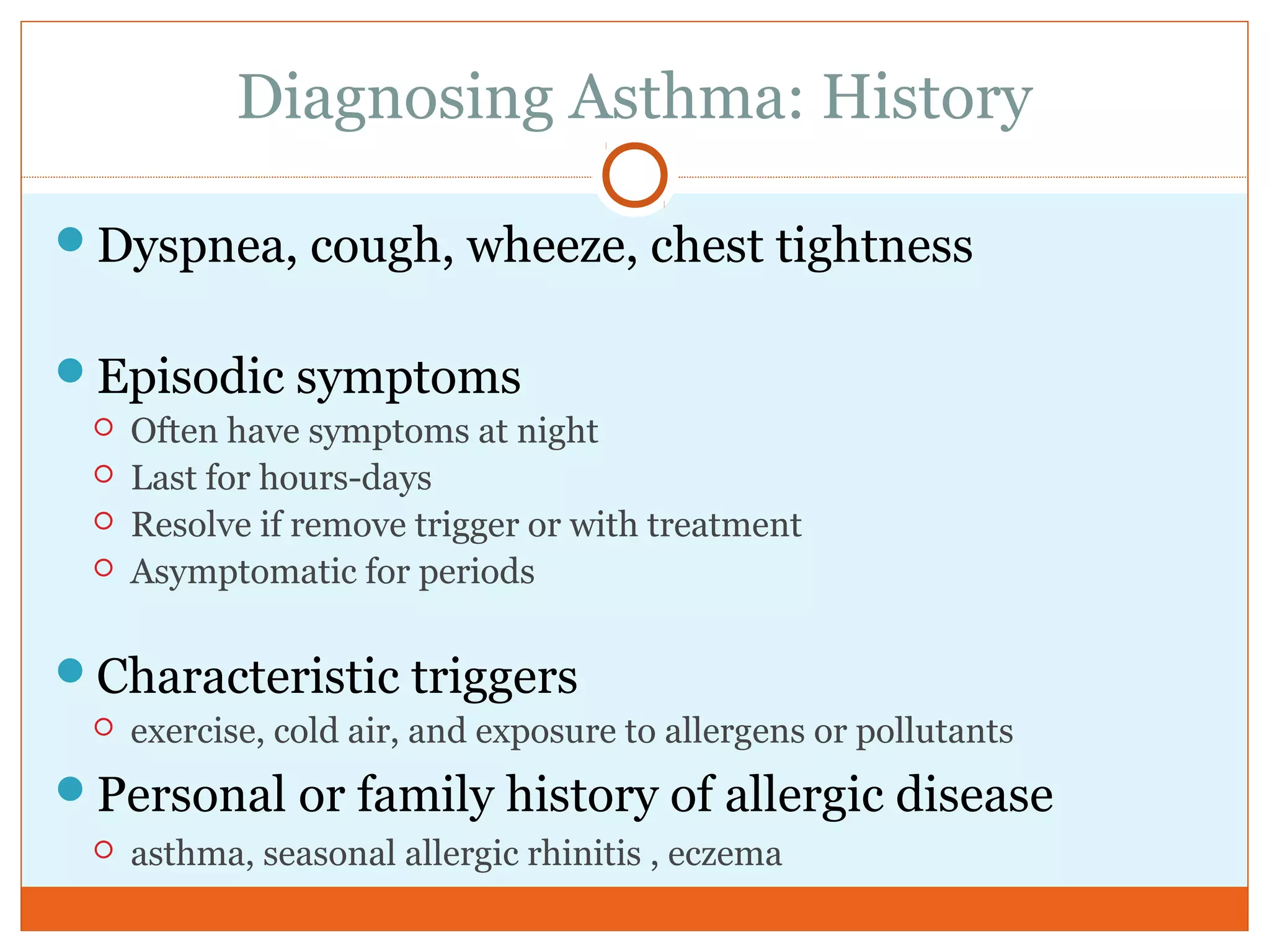 Diagnosing Asthma: History
Dyspnea, cough, wheeze, chest tightness
Episodic symptoms
 Often have symptoms at night
 Last for hours-days
 Resolve if remove trigger or with treatment
 Asymptomatic for periods
Characteristic triggers
 exercise, cold air, and exposure to allergens or pollutants
Personal or family history of allergic disease
 asthma, seasonal allergic rhinitis , eczema
 