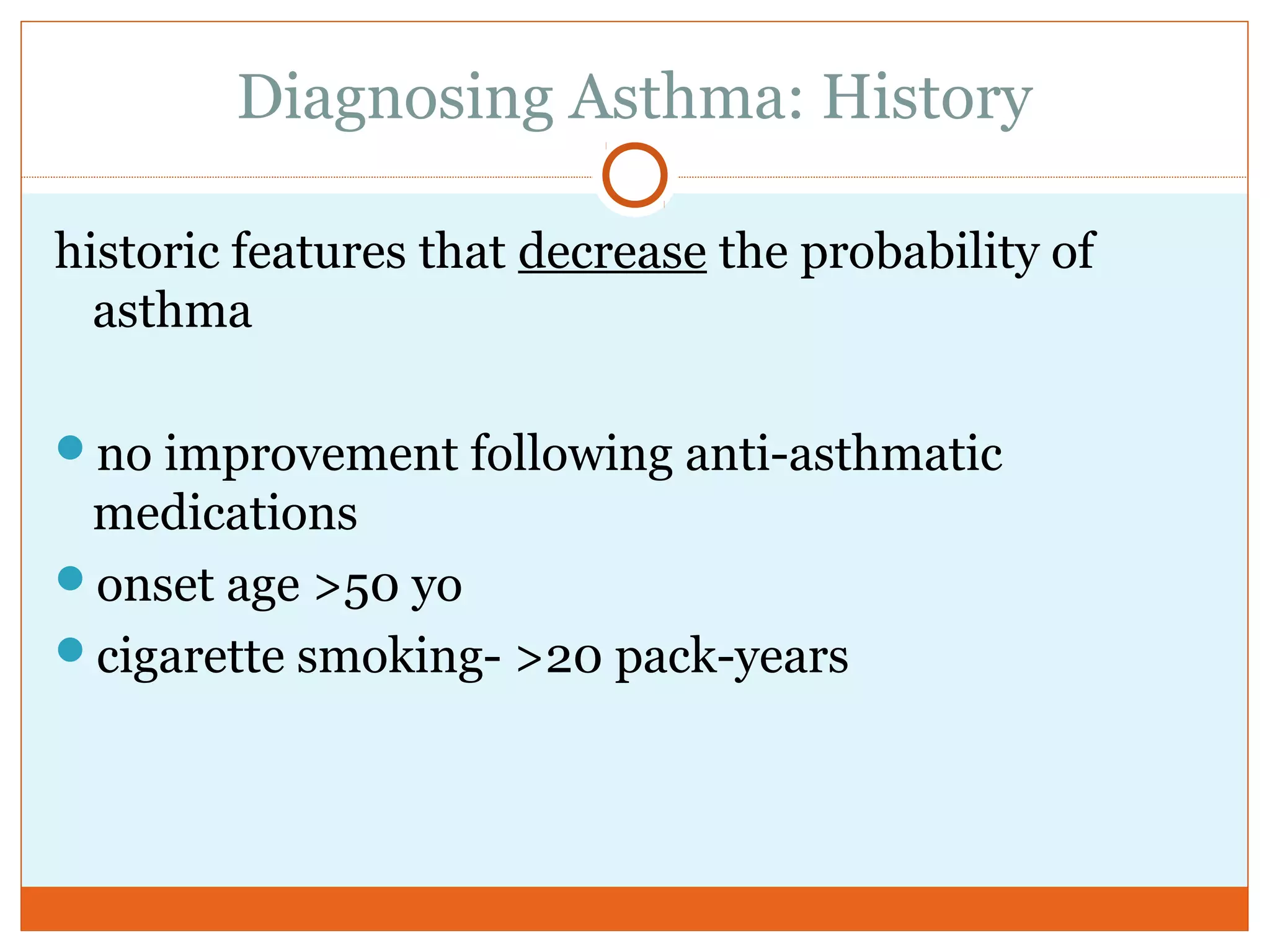 Diagnosing Asthma: History
historic features that decrease the probability of
asthma
no improvement following anti-asthmatic
medications
onset age >50 yo
cigarette smoking- >20 pack-years
 