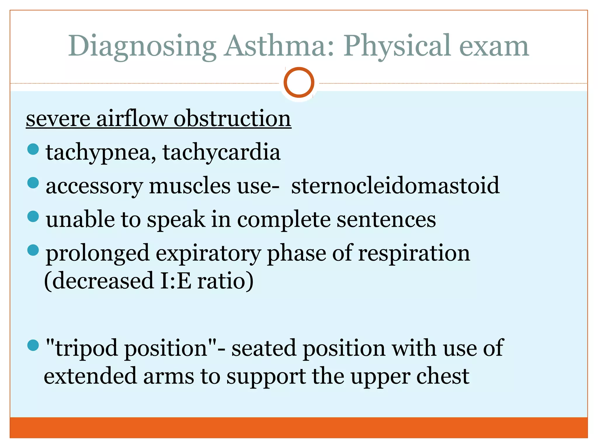 Diagnosing Asthma: Physical exam
severe airflow obstruction
tachypnea, tachycardia
accessory muscles use- sternocleidomastoid
unable to speak in complete sentences
prolonged expiratory phase of respiration
(decreased I:E ratio)
"tripod position"- seated position with use of
extended arms to support the upper chest
 