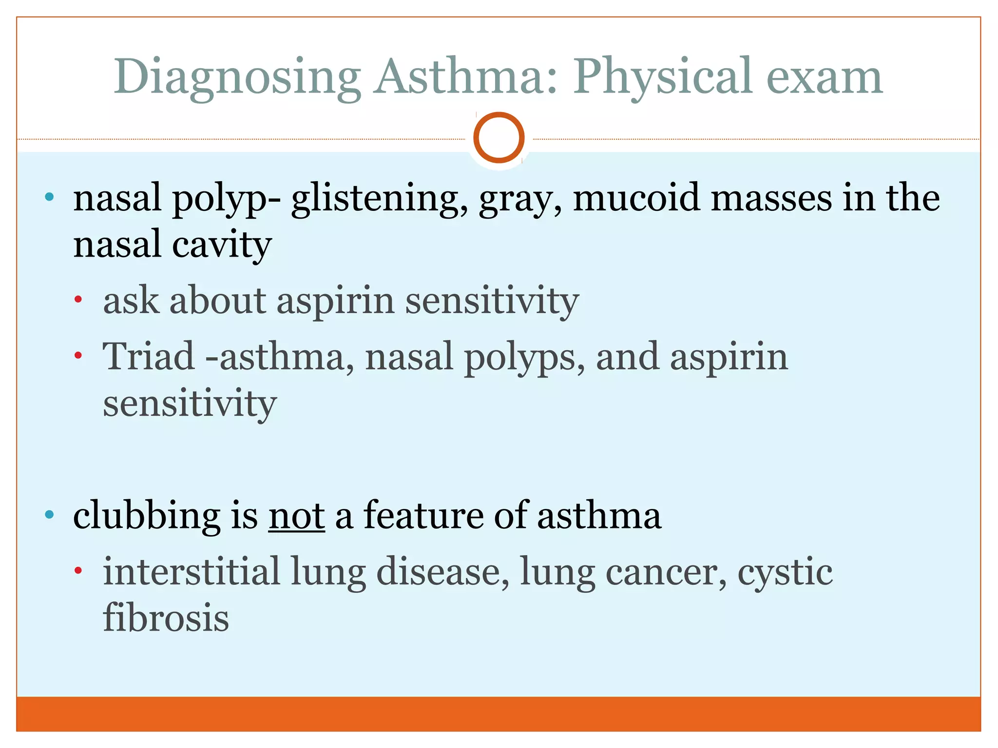 Diagnosing Asthma: Physical exam
• nasal polyp- glistening, gray, mucoid masses in the
nasal cavity
• ask about aspirin sensitivity
• Triad -asthma, nasal polyps, and aspirin
sensitivity
• clubbing is not a feature of asthma
• interstitial lung disease, lung cancer, cystic
fibrosis
 