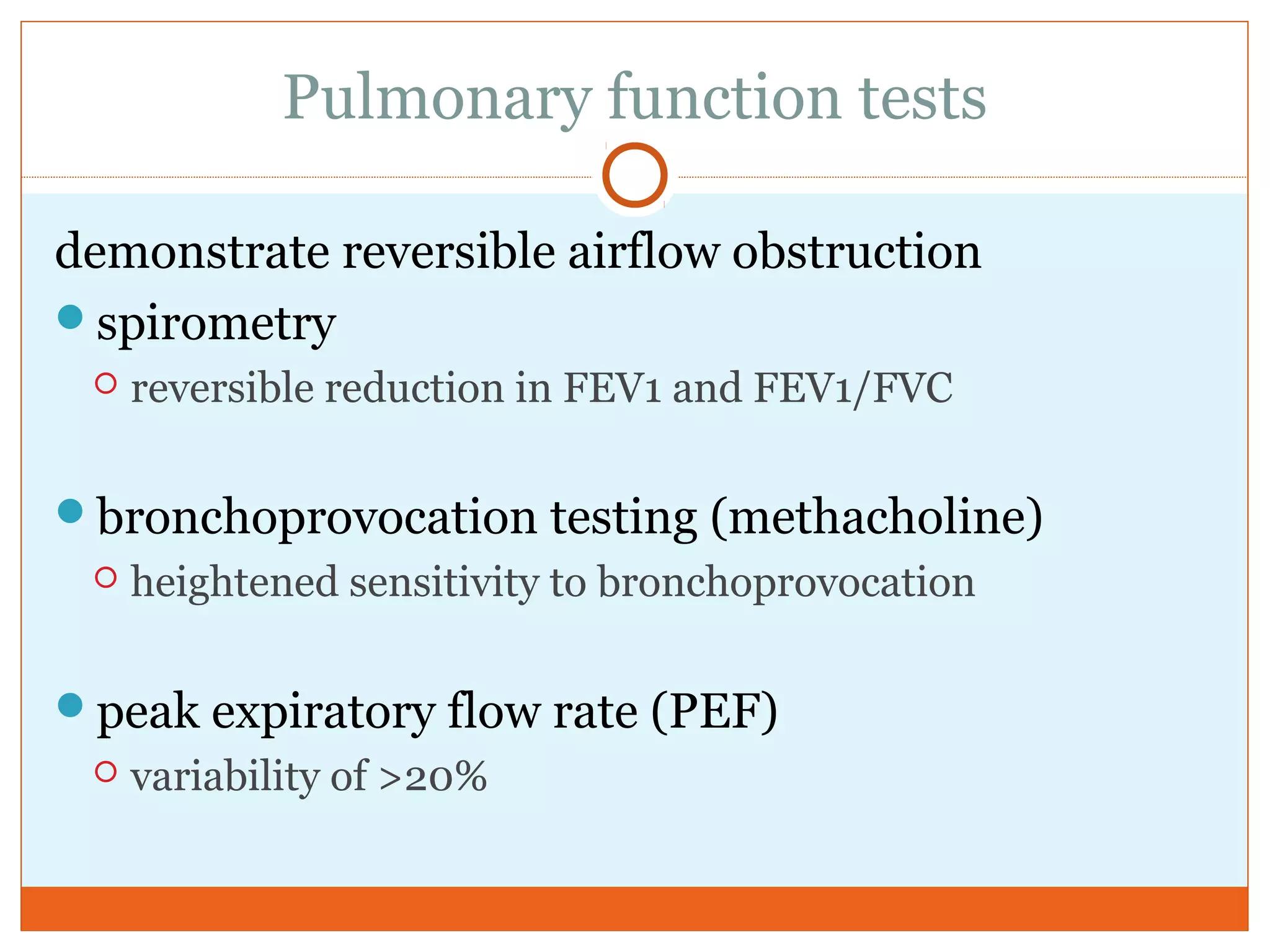 Pulmonary function tests
demonstrate reversible airflow obstruction
spirometry
 reversible reduction in FEV1 and FEV1/FVC
bronchoprovocation testing (methacholine)
 heightened sensitivity to bronchoprovocation
peak expiratory flow rate (PEF)
 variability of >20%
 