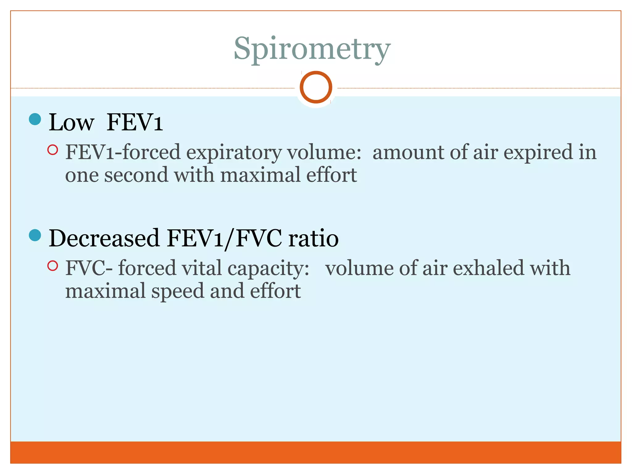 Spirometry
Low FEV1
 FEV1-forced expiratory volume: amount of air expired in
one second with maximal effort
Decreased FEV1/FVC ratio
 FVC- forced vital capacity: volume of air exhaled with
maximal speed and effort
 