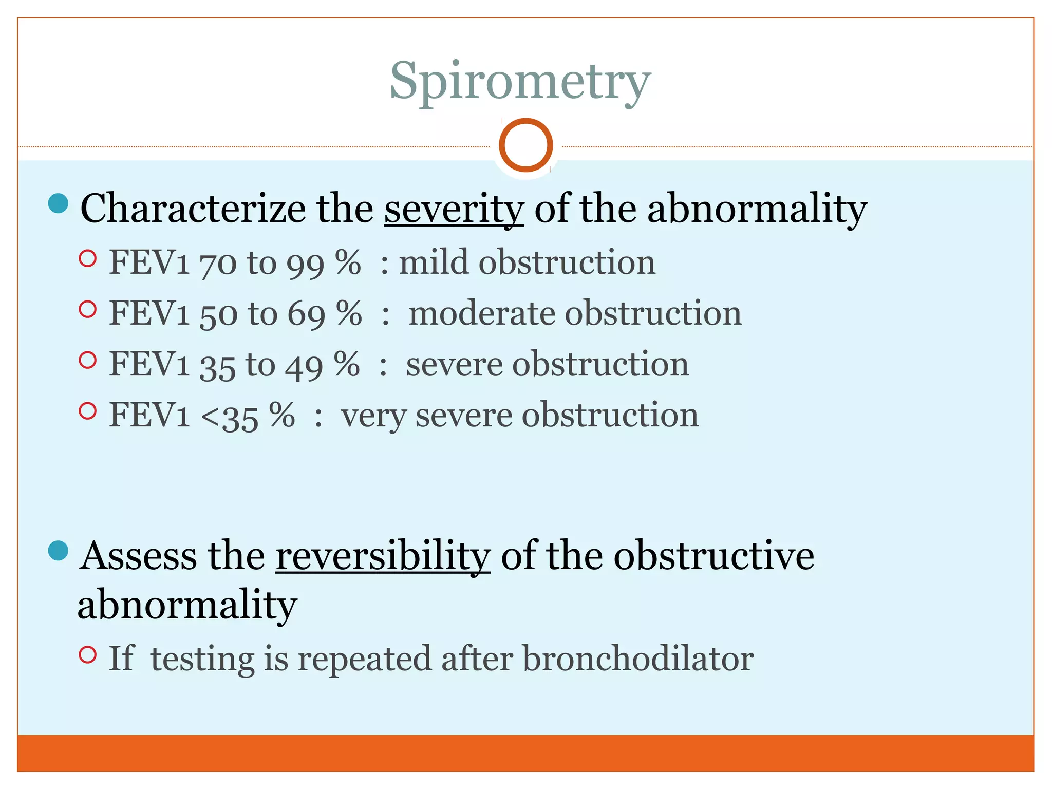 Spirometry
Characterize the severity of the abnormality
 FEV1 70 to 99 % : mild obstruction
 FEV1 50 to 69 % : moderate obstruction
 FEV1 35 to 49 % : severe obstruction
 FEV1 <35 % : very severe obstruction
Assess the reversibility of the obstructive
abnormality
 If testing is repeated after bronchodilator
 