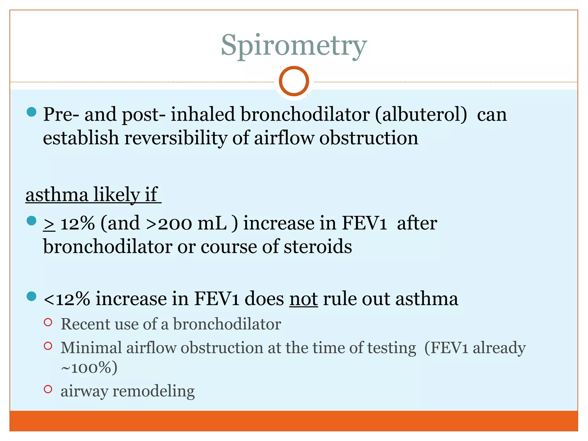 Spirometry
Pre- and post- inhaled bronchodilator (albuterol) can
establish reversibility of airflow obstruction
asthma likely if
> 12% (and >200 mL ) increase in FEV1 after
bronchodilator or course of steroids
<12% increase in FEV1 does not rule out asthma
 Recent use of a bronchodilator
 Minimal airflow obstruction at the time of testing (FEV1 already
~100%)
 airway remodeling
 