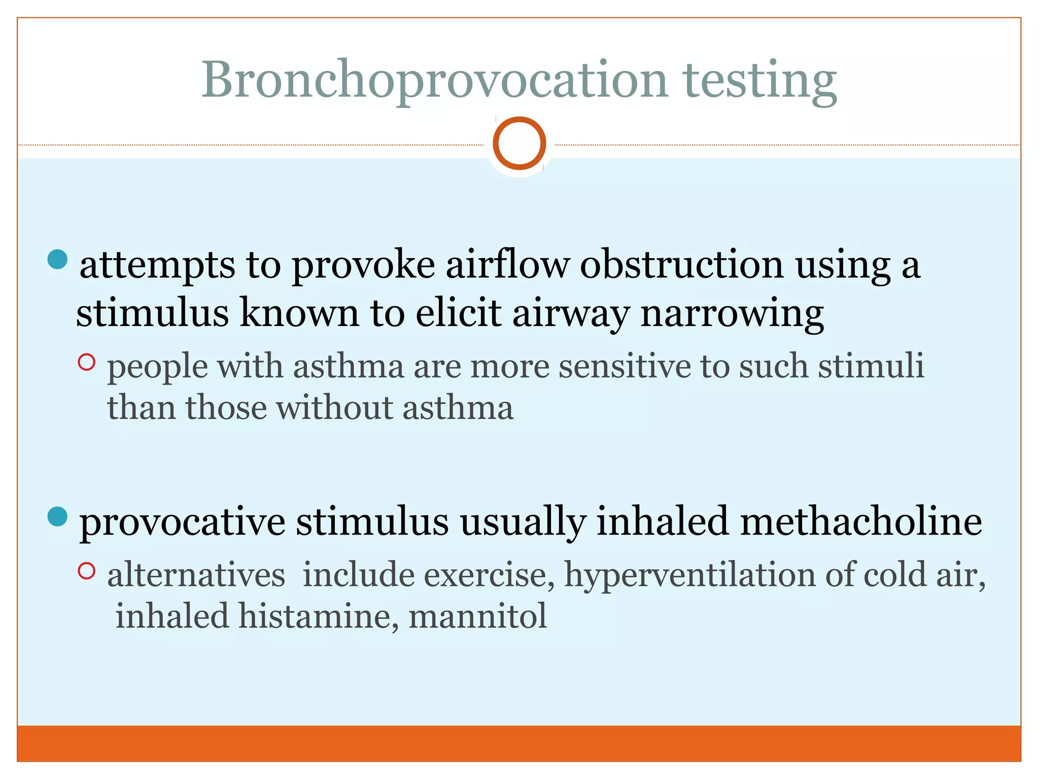 Bronchoprovocation testing
attempts to provoke airflow obstruction using a
stimulus known to elicit airway narrowing
 people with asthma are more sensitive to such stimuli
than those without asthma
provocative stimulus usually inhaled methacholine
 alternatives include exercise, hyperventilation of cold air,
inhaled histamine, mannitol
 