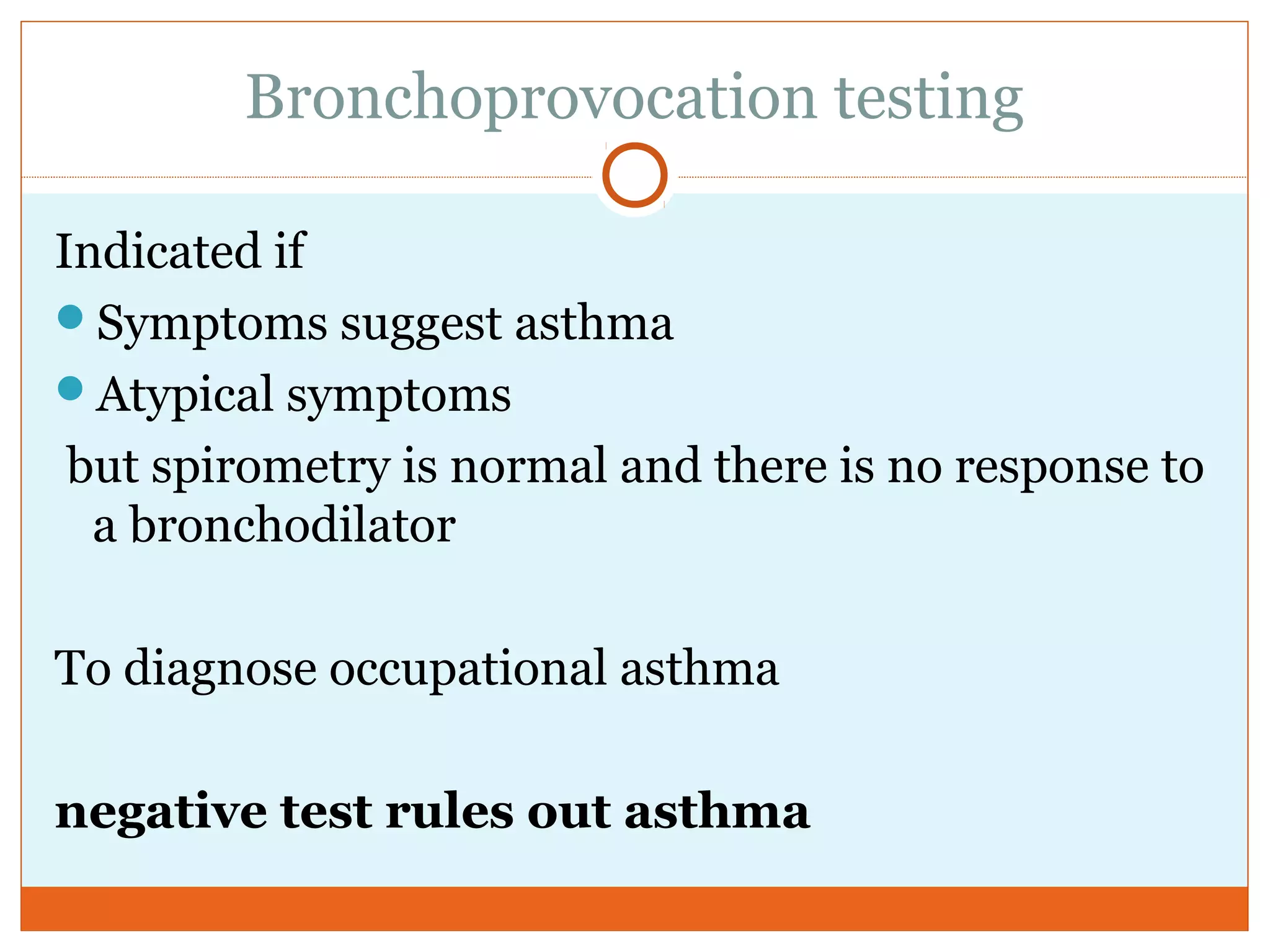 Bronchoprovocation testing
Indicated if
Symptoms suggest asthma
Atypical symptoms
but spirometry is normal and there is no response to
a bronchodilator
To diagnose occupational asthma
negative test rules out asthma
 