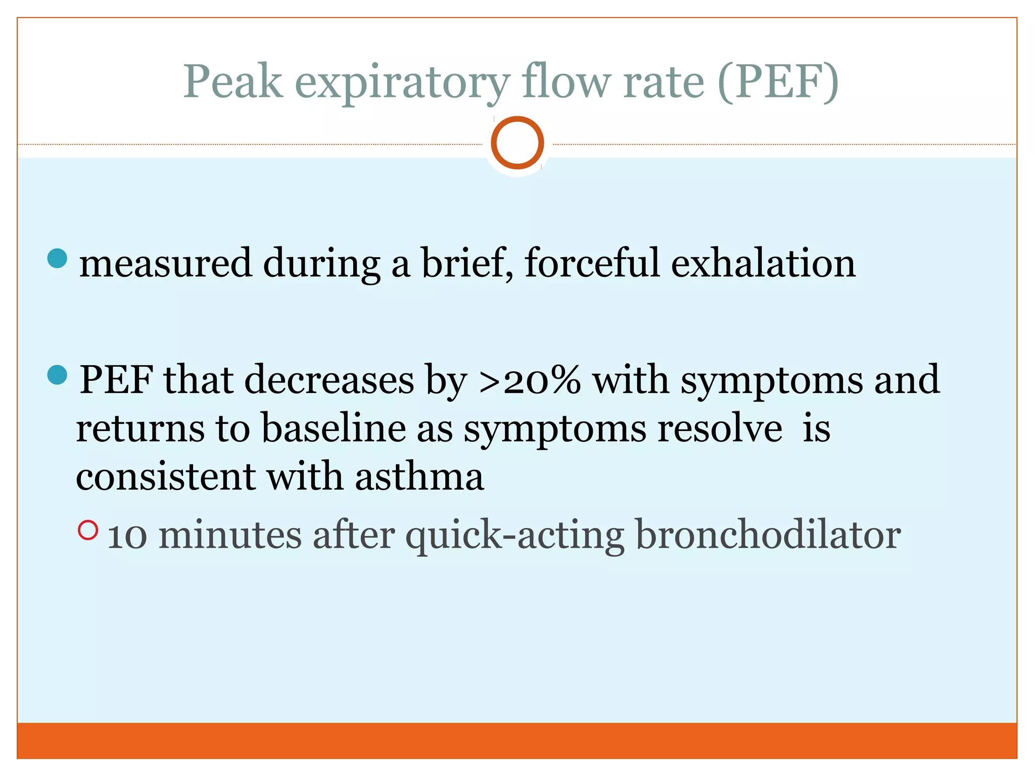 Peak expiratory flow rate (PEF)
measured during a brief, forceful exhalation
PEF that decreases by >20% with symptoms and
returns to baseline as symptoms resolve is
consistent with asthma
 10 minutes after quick-acting bronchodilator
 