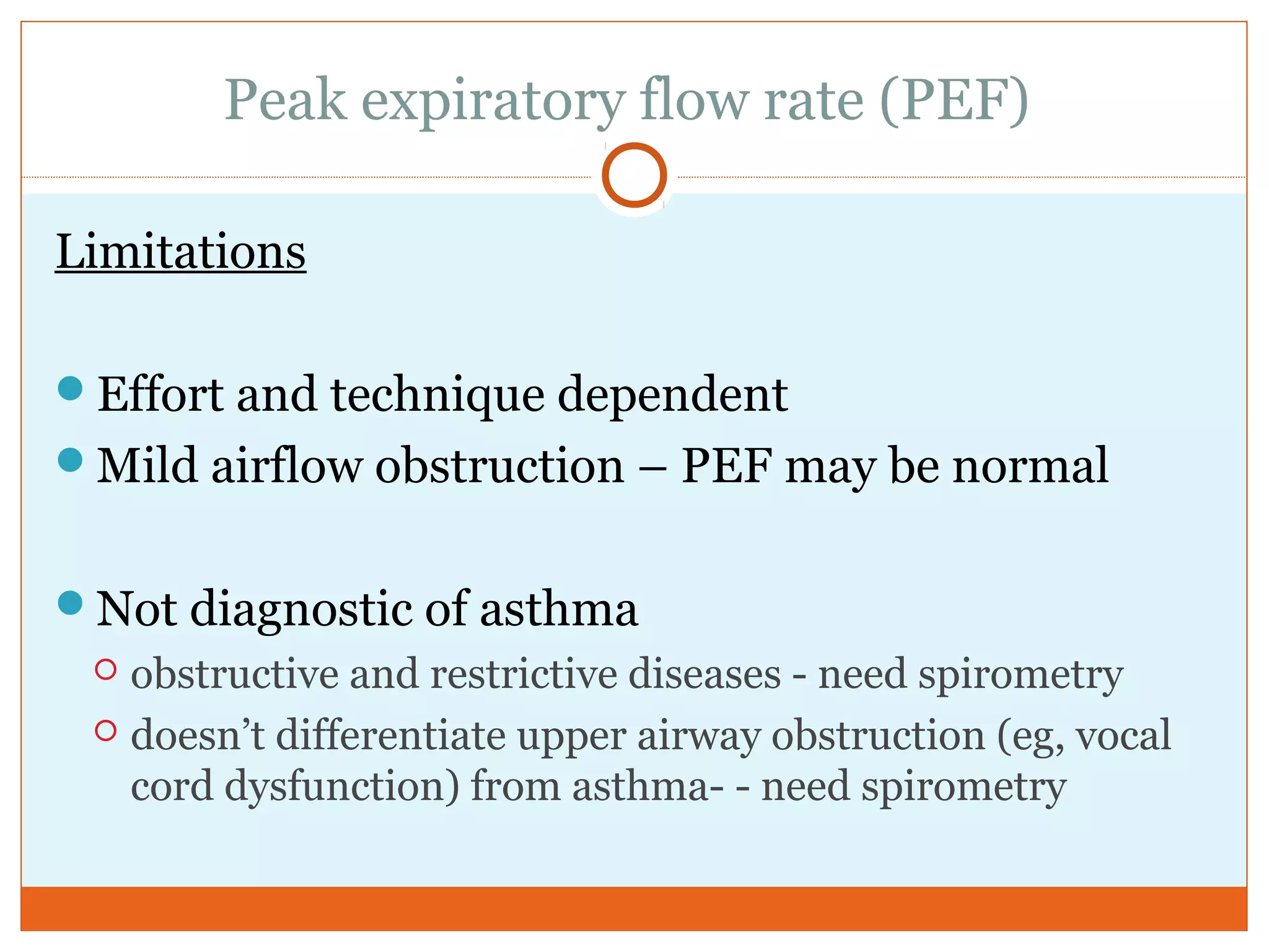 Peak expiratory flow rate (PEF)
Limitations
Effort and technique dependent
Mild airflow obstruction – PEF may be normal
Not diagnostic of asthma
 obstructive and restrictive diseases - need spirometry
 doesn’t differentiate upper airway obstruction (eg, vocal
cord dysfunction) from asthma- - need spirometry
 