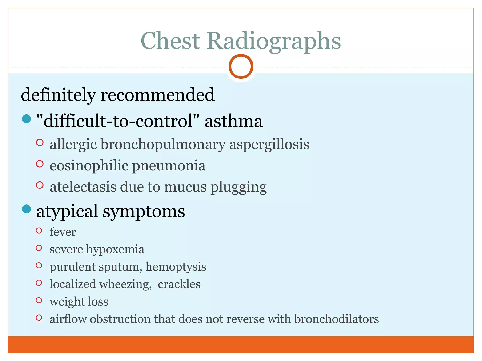 Chest Radiographs
definitely recommended
"difficult-to-control" asthma
 allergic bronchopulmonary aspergillosis
 eosinophilic pneumonia
 atelectasis due to mucus plugging
atypical symptoms
 fever
 severe hypoxemia
 purulent sputum, hemoptysis
 localized wheezing, crackles
 weight loss
 airflow obstruction that does not reverse with bronchodilators
 