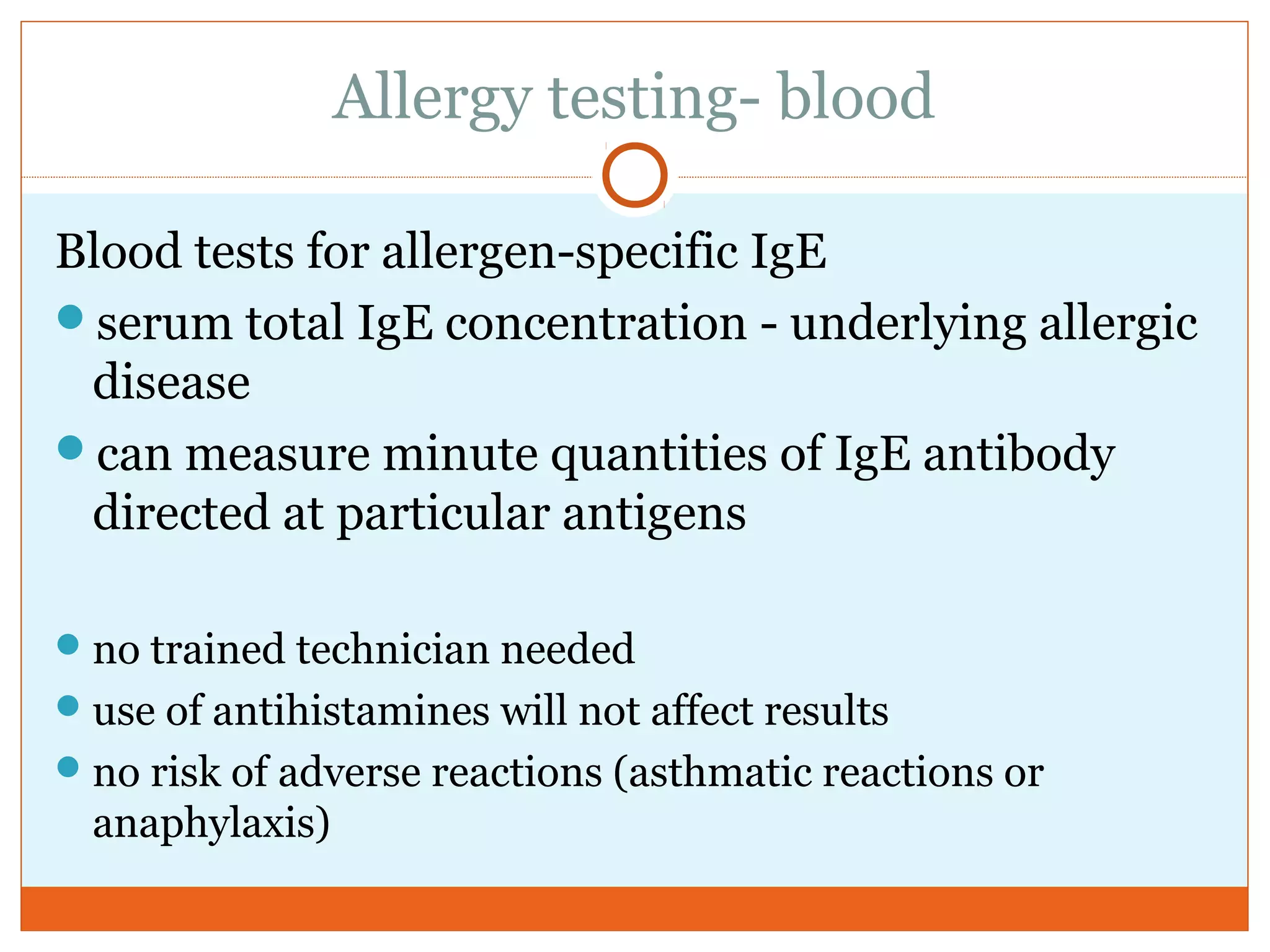 Allergy testing- blood
Blood tests for allergen-specific IgE
serum total IgE concentration - underlying allergic
disease
can measure minute quantities of IgE antibody
directed at particular antigens
no trained technician needed
use of antihistamines will not affect results
no risk of adverse reactions (asthmatic reactions or
anaphylaxis)
 