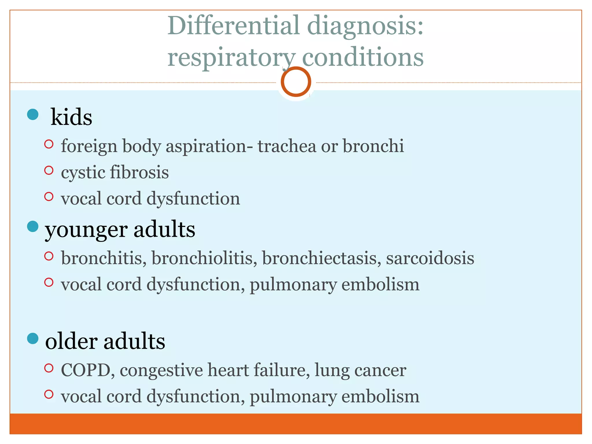 Differential diagnosis:
respiratory conditions
 kids
 foreign body aspiration- trachea or bronchi
 cystic fibrosis
 vocal cord dysfunction
younger adults
 bronchitis, bronchiolitis, bronchiectasis, sarcoidosis
 vocal cord dysfunction, pulmonary embolism
older adults
 COPD, congestive heart failure, lung cancer
 vocal cord dysfunction, pulmonary embolism
 