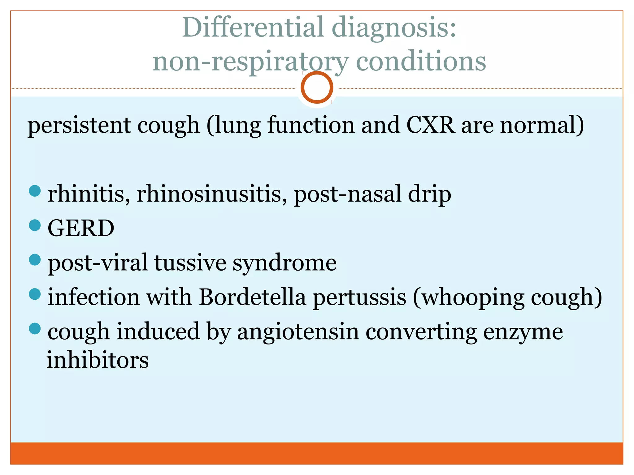 Differential diagnosis:
non-respiratory conditions
persistent cough (lung function and CXR are normal)
rhinitis, rhinosinusitis, post-nasal drip
GERD
post-viral tussive syndrome
infection with Bordetella pertussis (whooping cough)
cough induced by angiotensin converting enzyme
inhibitors
 