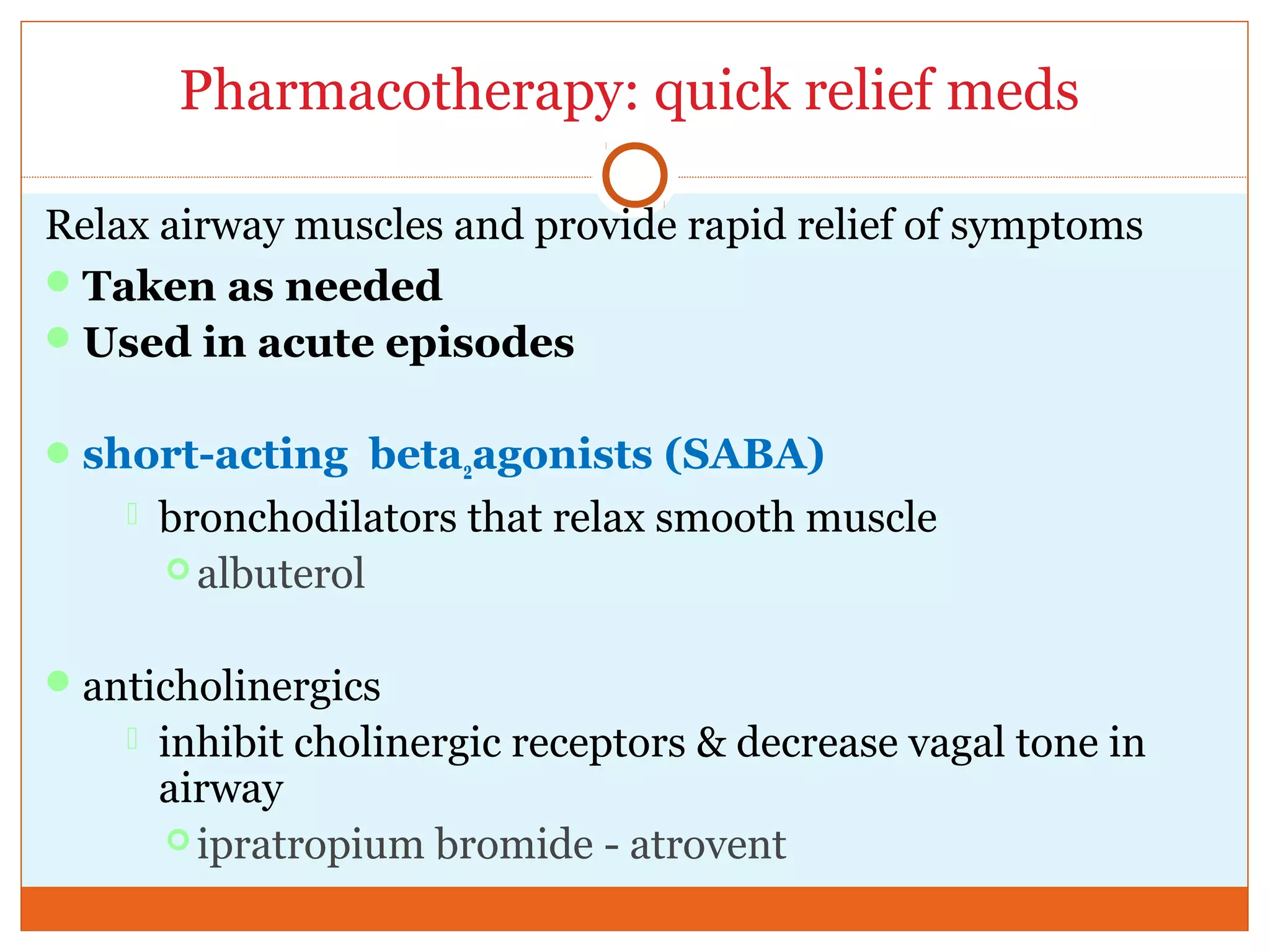 Pharmacotherapy: quick relief meds
Relax airway muscles and provide rapid relief of symptoms
Taken as needed
Used in acute episodes
short-acting beta2agonists (SABA)
 bronchodilators that relax smooth muscle
 albuterol
anticholinergics
 inhibit cholinergic receptors & decrease vagal tone in
airway
 ipratropium bromide - atrovent
 