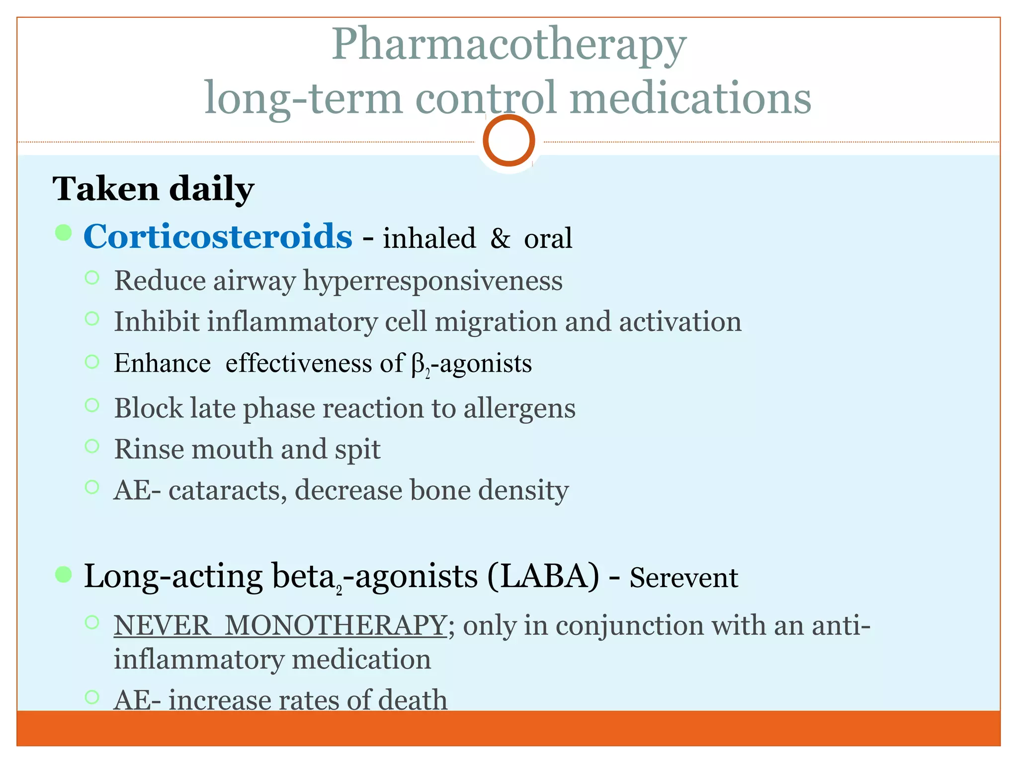 Pharmacotherapy
long-term control medications
Taken daily
Corticosteroids - inhaled & oral
 Reduce airway hyperresponsiveness
 Inhibit inflammatory cell migration and activation
 Enhance effectiveness of β2-agonists
 Block late phase reaction to allergens
 Rinse mouth and spit
 AE- cataracts, decrease bone density
Long-acting beta2-agonists (LABA) - Serevent
 NEVER MONOTHERAPY; only in conjunction with an anti-
inflammatory medication
 AE- increase rates of death
 