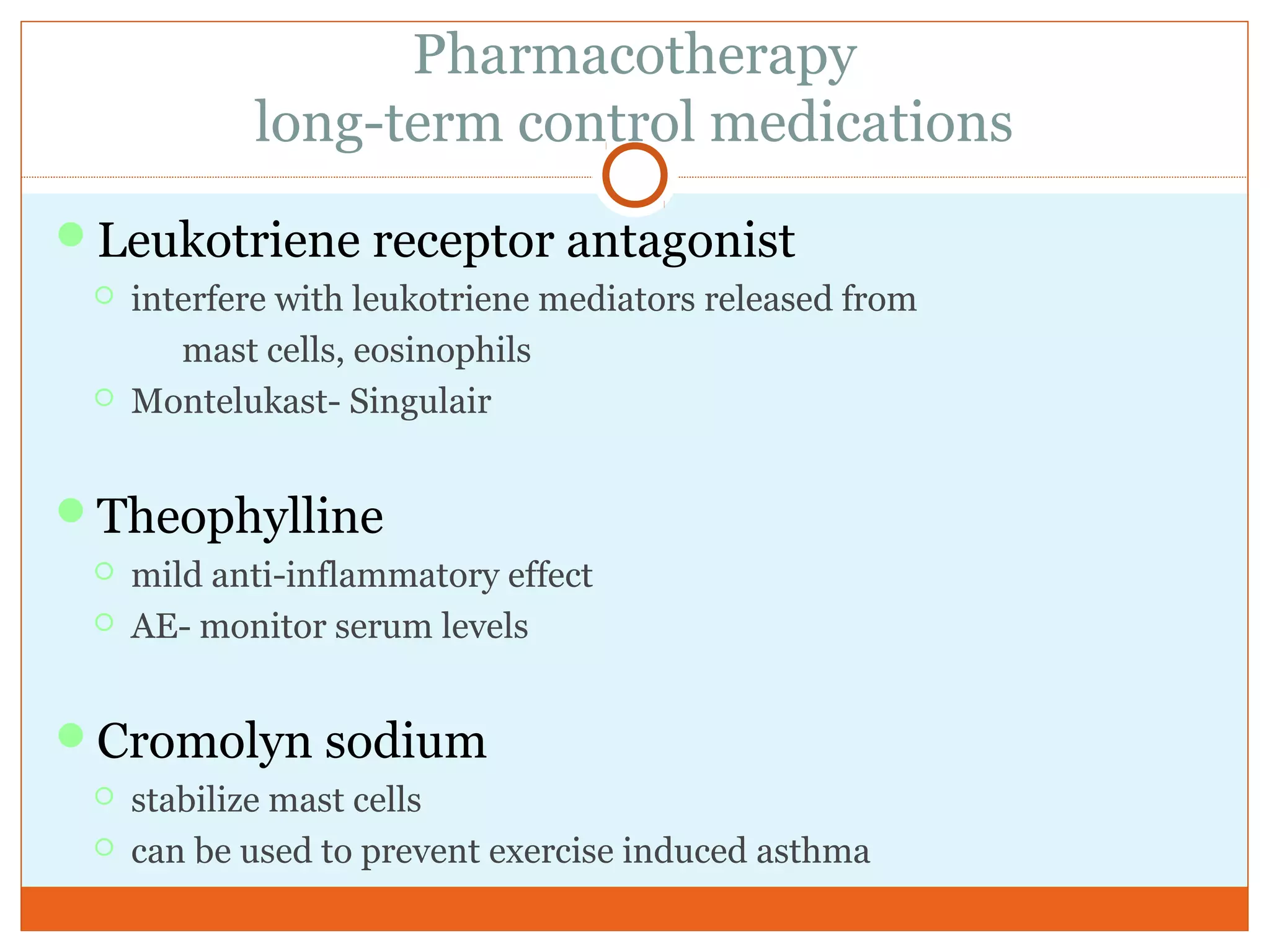 Pharmacotherapy
long-term control medications
Leukotriene receptor antagonist
 interfere with leukotriene mediators released from
mast cells, eosinophils
 Montelukast- Singulair
Theophylline
 mild anti-inflammatory effect
 AE- monitor serum levels
Cromolyn sodium
 stabilize mast cells
 can be used to prevent exercise induced asthma
 