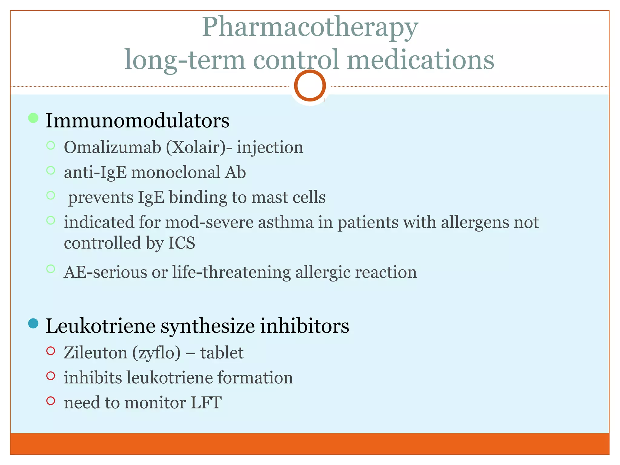 Pharmacotherapy
long-term control medications
Immunomodulators
 Omalizumab (Xolair)- injection
 anti-IgE monoclonal Ab
 prevents IgE binding to mast cells
 indicated for mod-severe asthma in patients with allergens not
controlled by ICS
 AE-serious or life-threatening allergic reaction
Leukotriene synthesize inhibitors
 Zileuton (zyflo) – tablet
 inhibits leukotriene formation
 need to monitor LFT
 