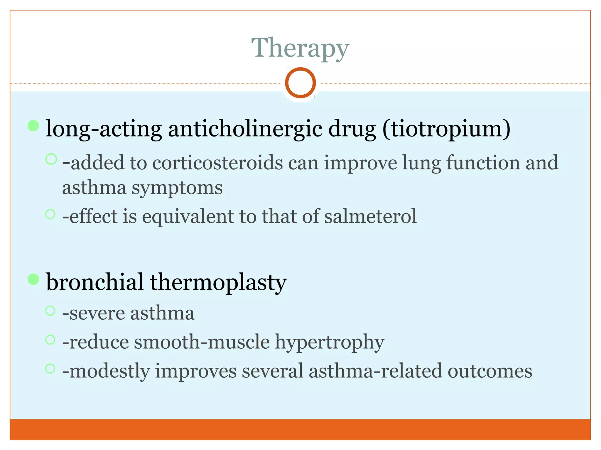 Therapy
long-acting anticholinergic drug (tiotropium)
 -added to corticosteroids can improve lung function and
asthma symptoms
 -effect is equivalent to that of salmeterol
bronchial thermoplasty
 -severe asthma
 -reduce smooth-muscle hypertrophy
 -modestly improves several asthma-related outcomes
 