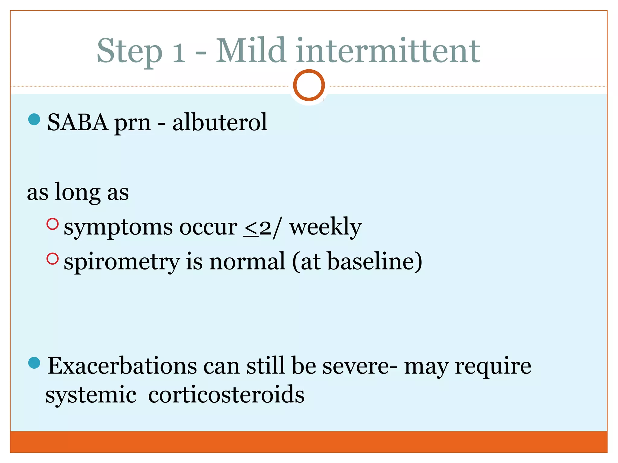 Step 1 - Mild intermittent
SABA prn - albuterol
as long as
 symptoms occur <2/ weekly
 spirometry is normal (at baseline)
Exacerbations can still be severe- may require
systemic corticosteroids
 
