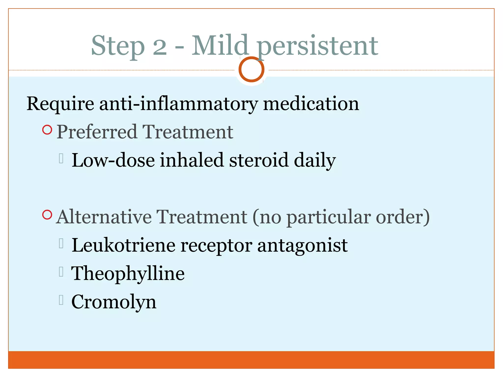 Step 2 - Mild persistent
Require anti-inflammatory medication
 Preferred Treatment
 Low-dose inhaled steroid daily
 Alternative Treatment (no particular order)
 Leukotriene receptor antagonist
 Theophylline
 Cromolyn
 