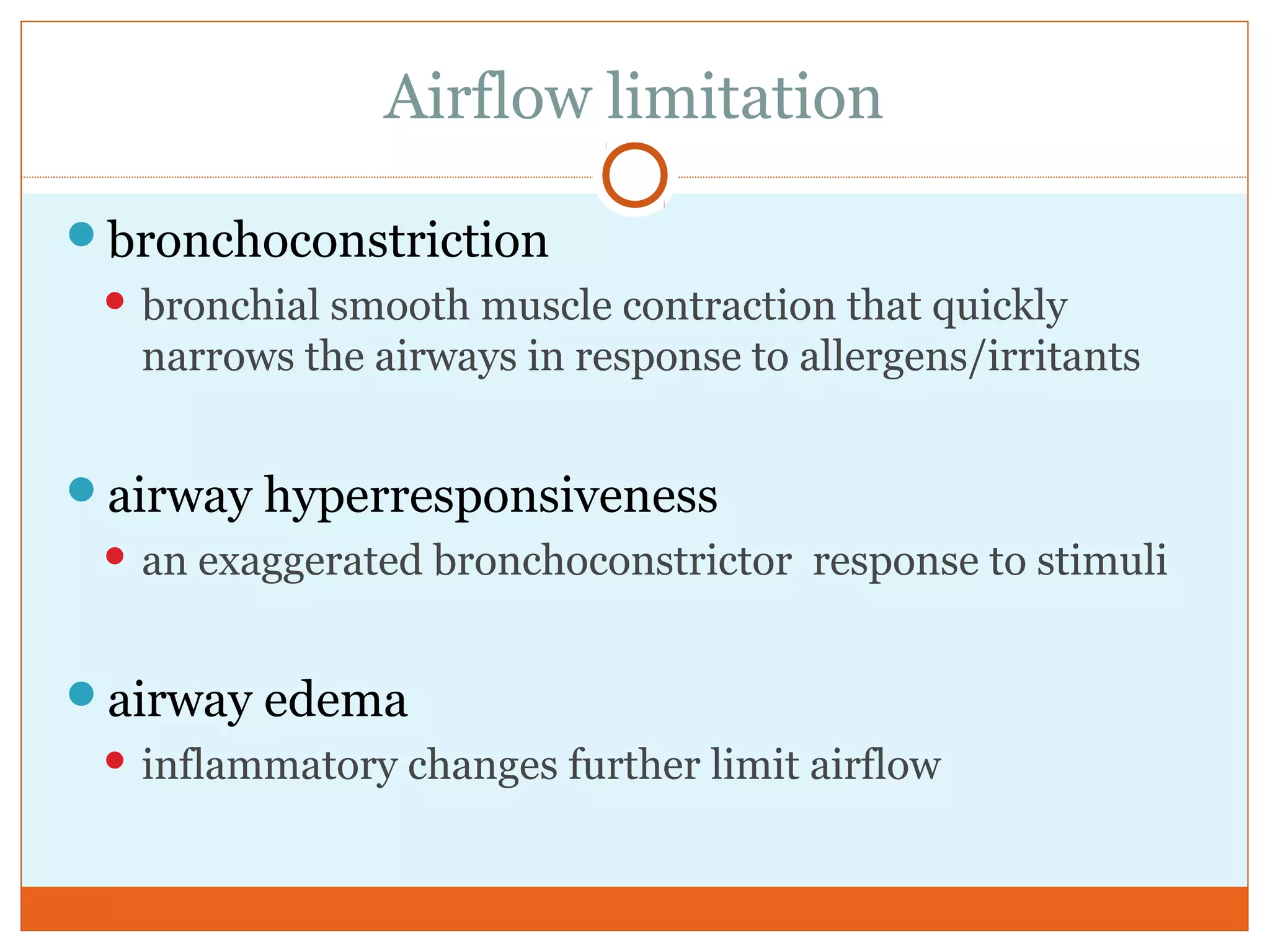 Airflow limitation
bronchoconstriction
 bronchial smooth muscle contraction that quickly
narrows the airways in response to allergens/irritants
airway hyperresponsiveness
 an exaggerated bronchoconstrictor response to stimuli
airway edema
 inflammatory changes further limit airflow
 