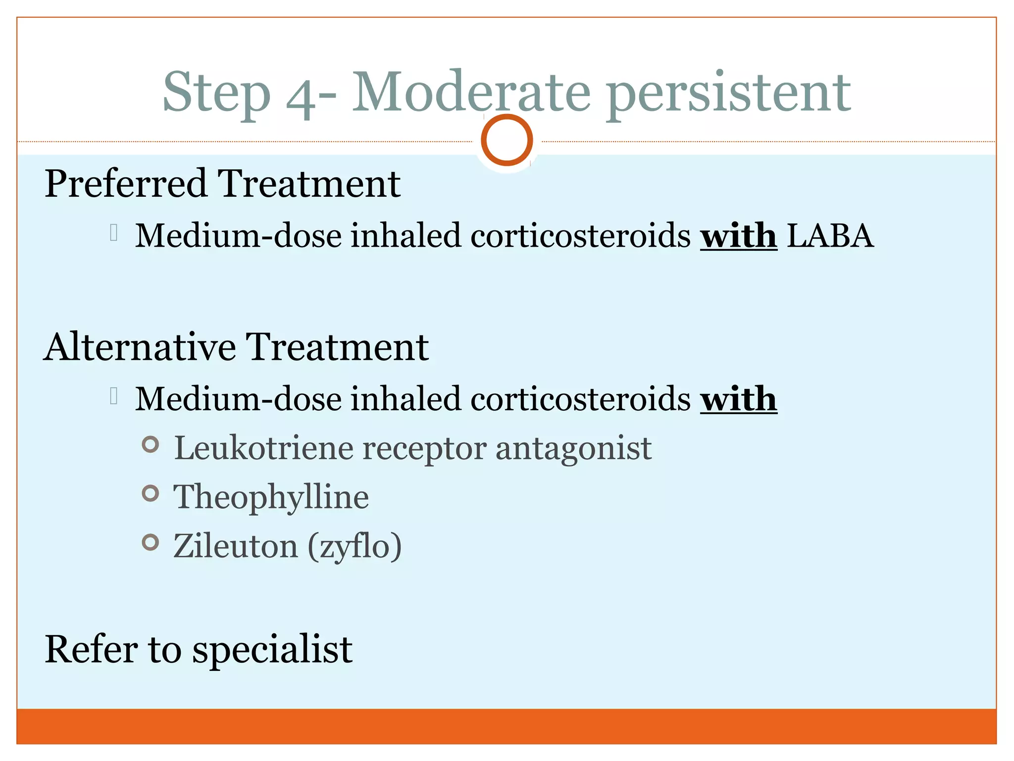 Step 4- Moderate persistent
Preferred Treatment
 Medium-dose inhaled corticosteroids with LABA
Alternative Treatment
 Medium-dose inhaled corticosteroids with
 Leukotriene receptor antagonist
 Theophylline
 Zileuton (zyflo)
Refer to specialist
 