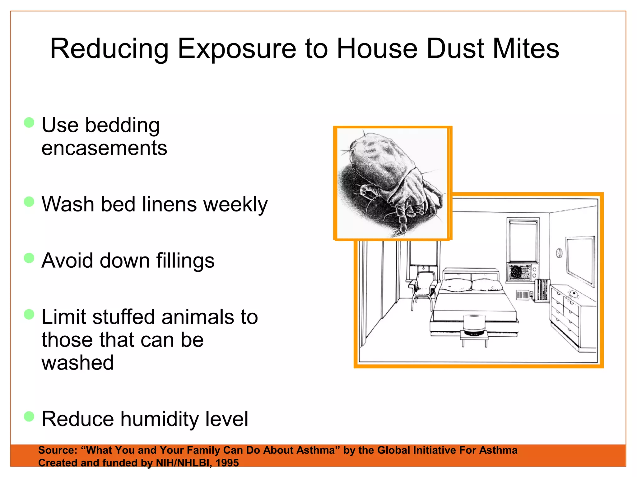 Reducing Exposure to House Dust Mites
Use bedding
encasements
Wash bed linens weekly
Avoid down fillings
Limit stuffed animals to
those that can be
washed
Reduce humidity level
Source: “What You and Your Family Can Do About Asthma” by the Global Initiative For Asthma
Created and funded by NIH/NHLBI, 1995
 