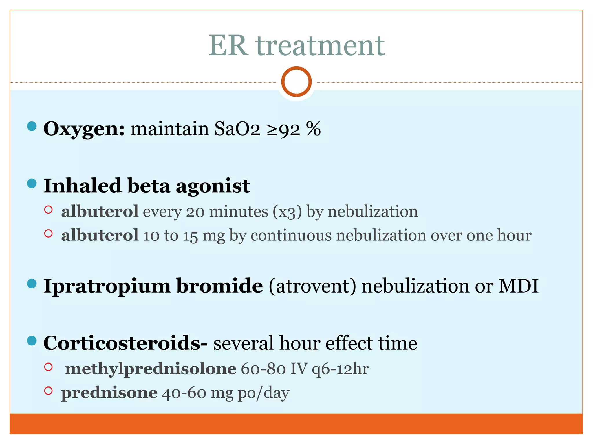 ER treatment
Oxygen: maintain SaO2 ≥92 %
Inhaled beta agonist
 albuterol every 20 minutes (x3) by nebulization
 albuterol 10 to 15 mg by continuous nebulization over one hour
Ipratropium bromide (atrovent) nebulization or MDI
Corticosteroids- several hour effect time
 methylprednisolone 60-80 IV q6-12hr
 prednisone 40-60 mg po/day
 