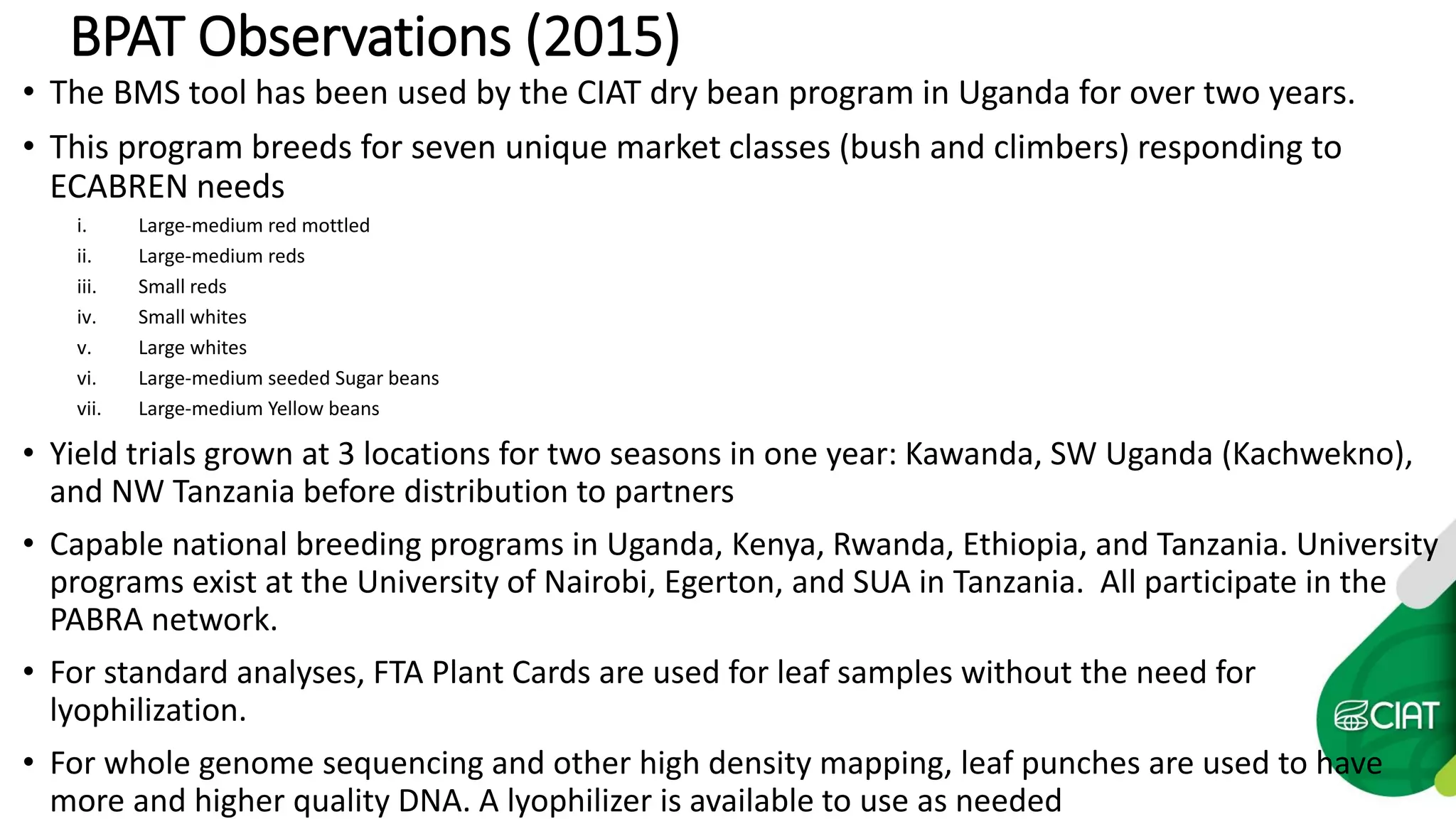 BPAT Observations (2015)
• The BMS tool has been used by the CIAT dry bean program in Uganda for over two years.
• This program breeds for seven unique market classes (bush and climbers) responding to
ECABREN needs
i. Large-medium red mottled
ii. Large-medium reds
iii. Small reds
iv. Small whites
v. Large whites
vi. Large-medium seeded Sugar beans
vii. Large-medium Yellow beans
• Yield trials grown at 3 locations for two seasons in one year: Kawanda, SW Uganda (Kachwekno),
and NW Tanzania before distribution to partners
• Capable national breeding programs in Uganda, Kenya, Rwanda, Ethiopia, and Tanzania. University
programs exist at the University of Nairobi, Egerton, and SUA in Tanzania. All participate in the
PABRA network.
• For standard analyses, FTA Plant Cards are used for leaf samples without the need for
lyophilization.
• For whole genome sequencing and other high density mapping, leaf punches are used to have
more and higher quality DNA. A lyophilizer is available to use as needed
 