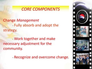 CORE COMPONENTS
Change Management
- Fully absorb and adopt the
strategy.
- Work together and make
necessary adjustment for the
community.
- Recognize and overcome change.
 