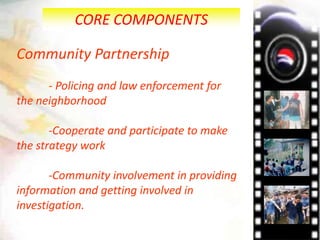 CORE COMPONENTS
Community Partnership
- Policing and law enforcement for
the neighborhood
-Cooperate and participate to make
the strategy work
-Community involvement in providing
information and getting involved in
investigation.
 
