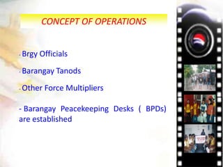 CONCEPT OF OPERATIONS
- Brgy Officials
- Barangay Tanods
- Other Force Multipliers
- Barangay Peacekeeping Desks ( BPDs)
are established
 