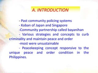A. INTRODUCTION
- Past community policing systems
- Koban of Japan and Singapore
-Community partnership called bayanihan
- Various strategies and concepts to curb
criminality and maintain peace and order
-most were unsustainable
- Peacekeeping concept responsive to the
unique peace and order condition in the
Philippines.
 