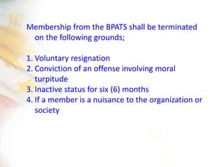 Membership from the BPATS shall be terminated
on the following grounds;
1. Voluntary resignation
2. Conviction of an offense involving moral
turpitude
3. Inactive status for six (6) months
4. If a member is a nuisance to the organization or
society
 
