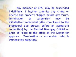 Any member of BPAT may be suspended
indefinitely if he/she commits any crime or
offense and properly charged before any forum.
Termination or suspension may be
initiated/recommended (after compliance to the
procedural due process before an apropriate
committee) by the Elected Barangay Official or
Chief of Police to the office of the Mayor for
approval. Termination or suspension order is
immediately executory.
 