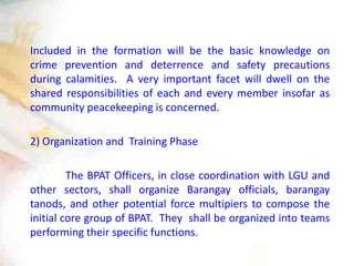 Included in the formation will be the basic knowledge on
crime prevention and deterrence and safety precautions
during calamities. A very important facet will dwell on the
shared responsibilities of each and every member insofar as
community peacekeeping is concerned.
2) Organization and Training Phase
The BPAT Officers, in close coordination with LGU and
other sectors, shall organize Barangay officials, barangay
tanods, and other potential force multipiers to compose the
initial core group of BPAT. They shall be organized into teams
performing their specific functions.
 