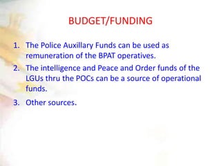 BUDGET/FUNDING
1. The Police Auxillary Funds can be used as
remuneration of the BPAT operatives.
2. The intelligence and Peace and Order funds of the
LGUs thru the POCs can be a source of operational
funds.
3. Other sources.
 