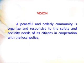 VISION
A peaceful and orderly community is
organize and responsive to the safety and
security needs of its citizens in cooperation
with the local police.
 