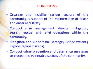 FUNCTIONS
• Organize and mobilize various sectors of the
community is support of the maintenance of peace
and order and safety.
• Conduct crisis management, disaster mitigation,
search, rescue, and relief operations within the
community.
• Stengthen and support the Barangay Justice system (
Lupang Tagapamayapa).
• Conduct crime prevention and deterrence measures
to protect the vulnerable sectors of the community.
 