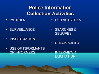 PPoolliiccee IInnffoorrmmaattiioonn 
CCoolllleeccttiioonn AAccttiivviittiieess 
• PATROLS 
• SURVEILLANCE 
• INVESTIGATION 
• USE OF INFORMANTS 
OR INFORMERS 
• PCR ACTIVITIES 
• SEARCHES & 
SEIZURES 
• CHECKPOINTS 
• INTERVIEW & 
ELICITATION 
 