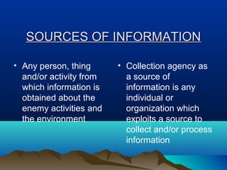 SSOOUURRCCEESS OOFF IINNFFOORRMMAATTIIOONN 
• Any person, thing 
and/or activity from 
which information is 
obtained about the 
enemy activities and 
the environment 
• Collection agency as 
a source of 
information is any 
individual or 
organization which 
exploits a source to 
collect and/or process 
information 
 
