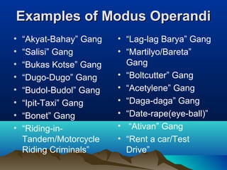 EExxaammpplleess ooff MMoodduuss OOppeerraannddii 
• “Akyat-Bahay” Gang 
• “Lag-lag Barya” Gang 
• “Salisi” Gang 
• “Martilyo/Bareta” 
• “Bukas Kotse” Gang 
Gang 
• “Dugo-Dugo” Gang 
• “Boltcutter” Gang 
• “Budol-Budol” Gang 
• “Acetylene” Gang 
• “Ipit-Taxi” Gang 
• “Daga-daga” Gang 
• “Bonet” Gang 
• “Date-rape(eye-ball)” 
• “Riding-in- 
• “Ativan” Gang 
Tandem/Motorcycle 
• “Rent a car/Test 
Riding Criminals” 
Drive” 
 