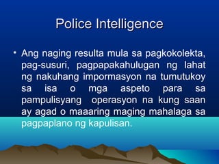 PPoolliiccee IInntteelllliiggeennccee 
• Ang naging resulta mula sa pagkokolekta, 
pag-susuri, pagpapakahulugan ng lahat 
ng nakuhang impormasyon na tumutukoy 
sa isa o mga aspeto para sa 
pampulisyang operasyon na kung saan 
ay agad o maaaring maging mahalaga sa 
pagpaplano ng kapulisan. 
 