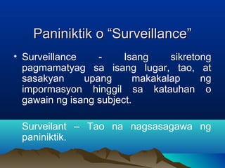 PPaanniinniikkttiikk oo ““SSuurrvveeiillllaannccee”” 
• Surveillance - Isang sikretong 
pagmamatyag sa isang lugar, tao, at 
sasakyan upang makakalap ng 
impormasyon hinggil sa katauhan o 
gawain ng isang subject. 
Surveilant – Tao na nagsasagawa ng 
paniniktik. 
 