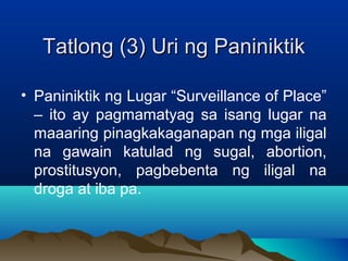 TTaattlloonngg ((33)) UUrrii nngg PPaanniinniikkttiikk 
• Paniniktik ng Lugar “Surveillance of Place” 
– ito ay pagmamatyag sa isang lugar na 
maaaring pinagkakaganapan ng mga iligal 
na gawain katulad ng sugal, abortion, 
prostitusyon, pagbebenta ng iligal na 
droga at iba pa. 
 
