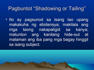 Pagbuntot ““SShhaaddoowwiinngg oorr TTaaiilliinngg”” 
• Ito ay pagsunod sa isang tao upang 
makakuha ng ebidensya; makilala ang 
mga taong nakapaligid sa kanya; 
matunton ang kanilang hide-out at 
malaman ang iba pang mga bagay hinggil 
sa isang subject. 
 