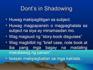 DDoonntt’’ss iinn SShhaaddoowwiinngg 
• Huwag makipagtitigan sa subject. 
• Huwag magpapansin o magpaghalata sa 
subject na siya ay minamasdan mo. 
• Wag magsuot ng “story-book disguises” 
• Wag magbitbit ng “brief case, note book at 
iba pang mga bagay na madaling 
makatawag ng pansin”. 
• Iwasan makipagbatian sa mga kakilala. 
 