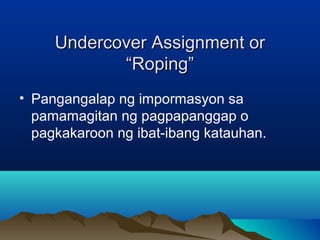 Undercover AAssssiiggnnmmeenntt oorr 
““RRooppiinngg”” 
• Pangangalap ng impormasyon sa 
pamamagitan ng pagpapanggap o 
pagkakaroon ng ibat-ibang katauhan. 
 