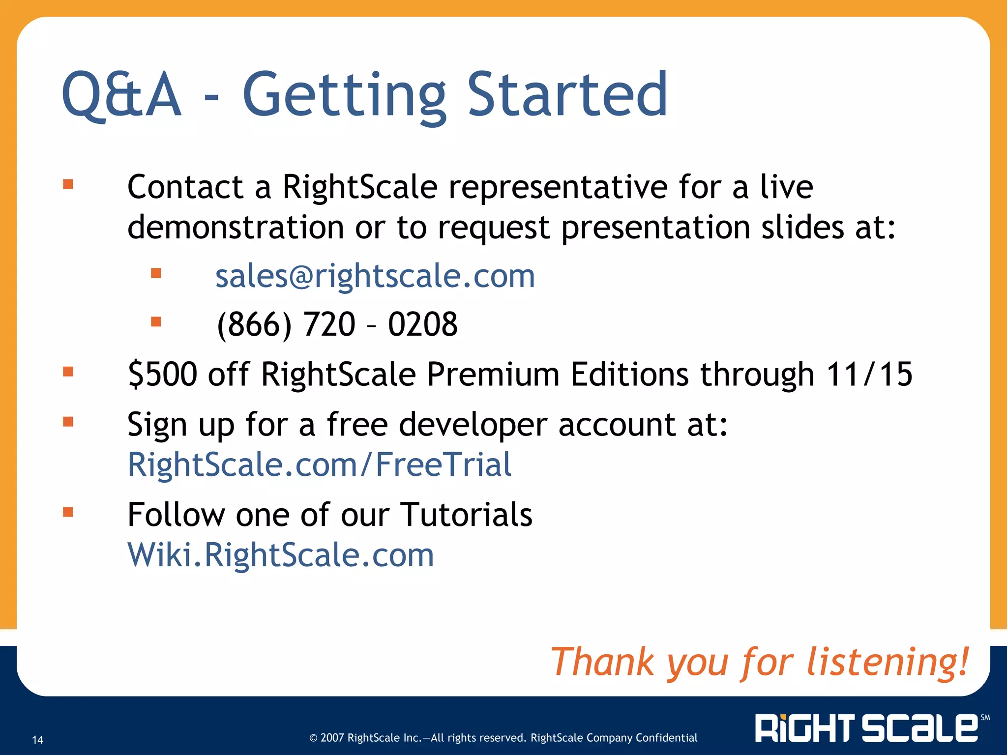 Q&A - Getting Started Contact a RightScale representative for a live demonstration or to request presentation slides at:  [email_address] (866) 720 – 0208 $500 off RightScale Premium Editions through 11/15 Sign up for a free developer account at:  RightScale.com/FreeTrial   Follow one of our Tutorials Wiki.RightScale.com   Thank you for listening! 