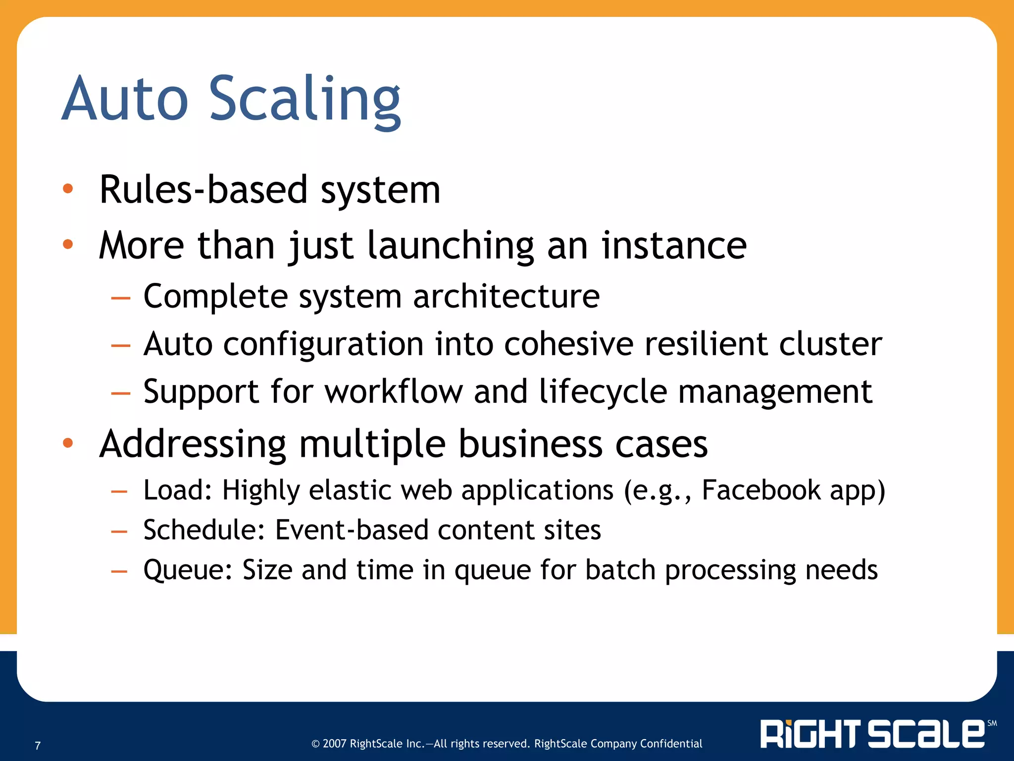 Auto Scaling Rules-based system More than just launching an instance Complete system architecture Auto configuration into cohesive resilient cluster Support for workflow and lifecycle management Addressing multiple business cases Load: Highly elastic web applications (e.g., Facebook app) Schedule: Event-based content sites Queue: Size and time in queue for batch processing needs  